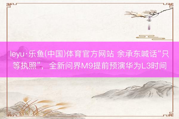 leyu·乐鱼(中国)体育官方网站 余承东喊话“只等执照”，全新问界M9提前预演华为L3时间