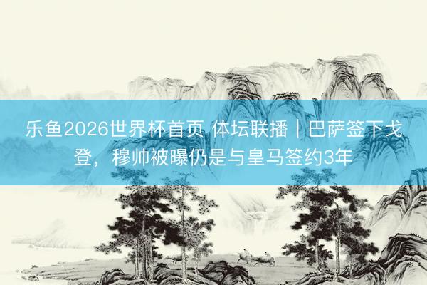 乐鱼2026世界杯首页 体坛联播｜巴萨签下戈登，穆帅被曝仍是与皇马签约3年