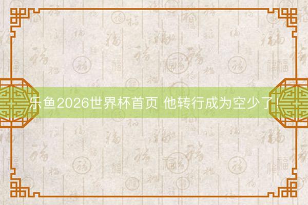 乐鱼2026世界杯首页 他转行成为空少了！