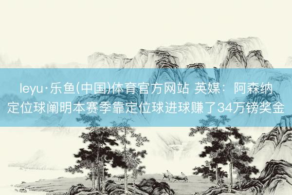 leyu·乐鱼(中国)体育官方网站 英媒：阿森纳定位球阐明本赛季靠定位球进球赚了34万镑奖金