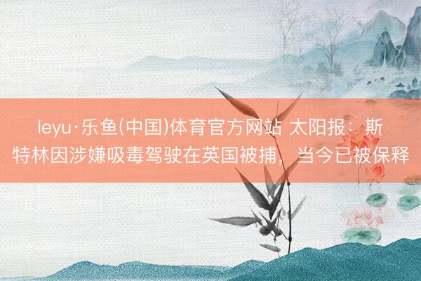 leyu·乐鱼(中国)体育官方网站 太阳报：斯特林因涉嫌吸毒驾驶在英国被捕，当今已被保释