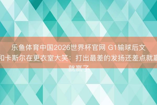 乐鱼体育中国2026世界杯官网 G1输球后文班和卡斯尔在更衣室大笑：打出最差的发扬还差点就赢了
