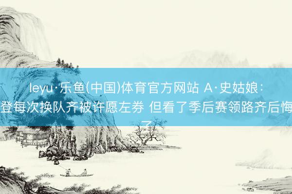 leyu·乐鱼(中国)体育官方网站 A·史姑娘：哈登每次换队齐被许愿左券 但看了季后赛领路齐后悔了