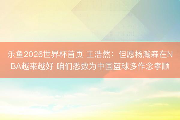 乐鱼2026世界杯首页 王浩然：但愿杨瀚森在NBA越来越好 咱们悉数为中国篮球多作念孝顺