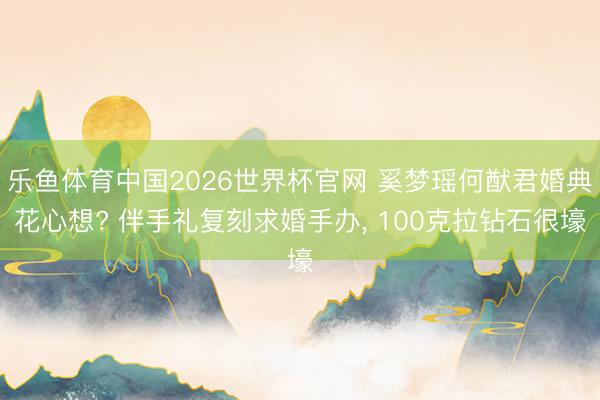 乐鱼体育中国2026世界杯官网 奚梦瑶何猷君婚典花心想? 伴手礼复刻求婚手办， 100克拉钻石很壕