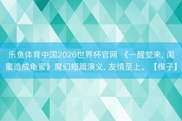 乐鱼体育中国2026世界杯官网 《一醒觉来， 闺蜜造成龟蜜》魔幻短篇演义， 友情至上。【楔子】