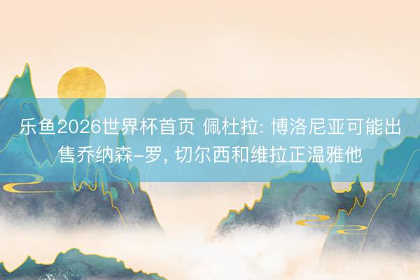 乐鱼2026世界杯首页 佩杜拉: 博洛尼亚可能出售乔纳森-罗， 切尔西和维拉正温雅他