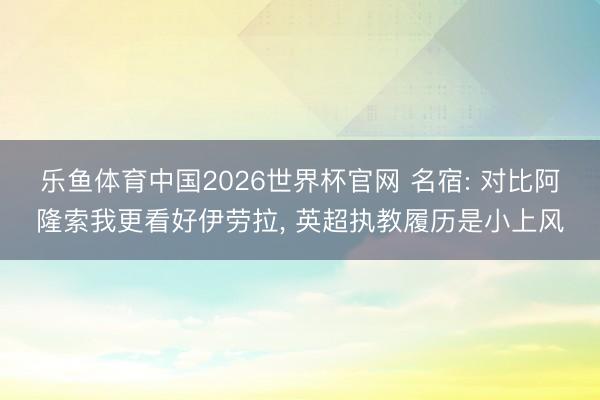 乐鱼体育中国2026世界杯官网 名宿: 对比阿隆索我更看好伊劳拉， 英超执教履历是小上风