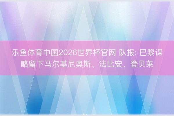 乐鱼体育中国2026世界杯官网 队报: 巴黎谋略留下马尔基尼奥斯、法比安、登贝莱