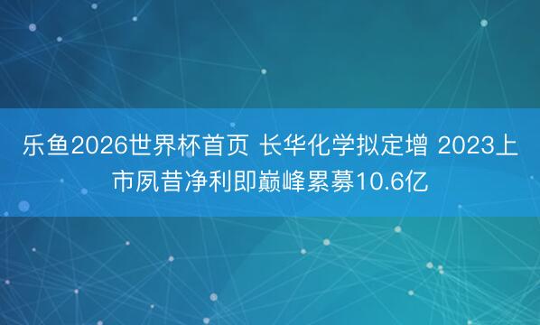 乐鱼2026世界杯首页 长华化学拟定增 2023上市夙昔净利即巅峰累募10.6亿