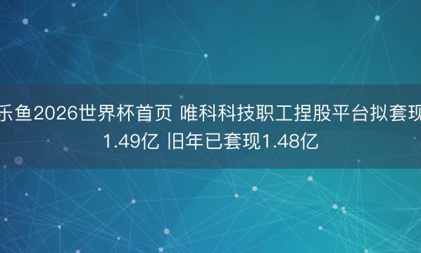 乐鱼2026世界杯首页 唯科科技职工捏股平台拟套现1.49亿 旧年已套现1.48亿