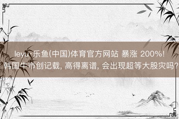 leyu·乐鱼(中国)体育官方网站 暴涨 200%! 韩国牛市创记载， 高得离谱， 会出现超等大股灾吗?