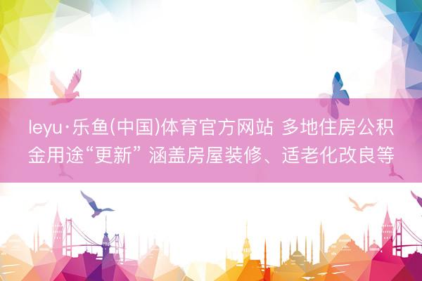 leyu·乐鱼(中国)体育官方网站 多地住房公积金用途“更新” 涵盖房屋装修、适老化改良等