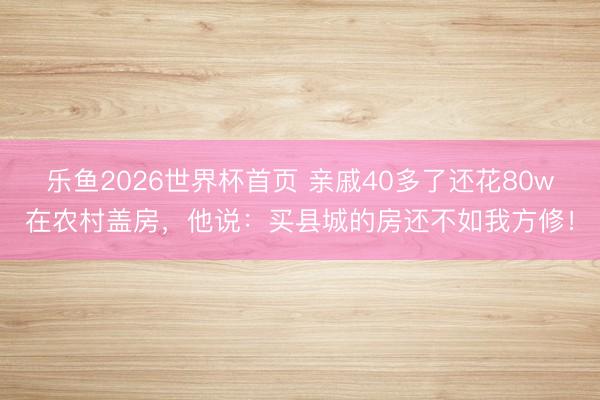 乐鱼2026世界杯首页 亲戚40多了还花80w在农村盖房，他说：买县城的房还不如我方修！