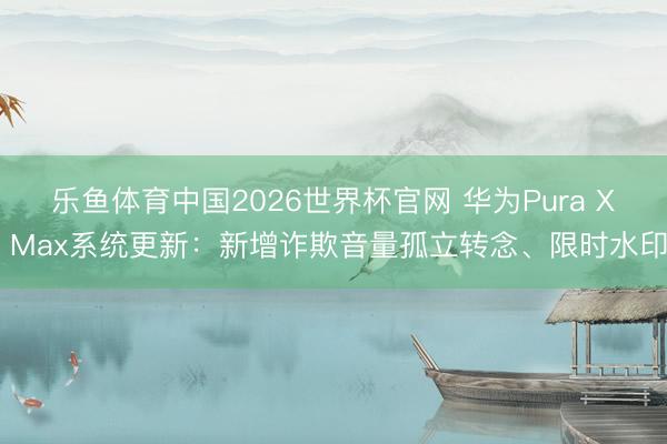 乐鱼体育中国2026世界杯官网 华为Pura X Max系统更新：新增诈欺音量孤立转念、限时水印