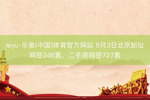 leyu·乐鱼(中国)体育官方网站 6月3日北京新址网签246套、二手房网签727套