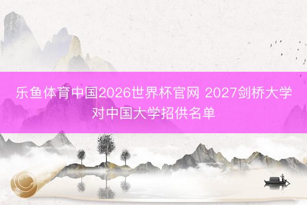 乐鱼体育中国2026世界杯官网 2027剑桥大学对中国大学招供名单
