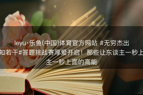 leyu·乐鱼(中国)体育官方网站 #无穷杰出班名方位知若干#答题挑战赛厚爱开启！那些让东谈主一秒上面的高能