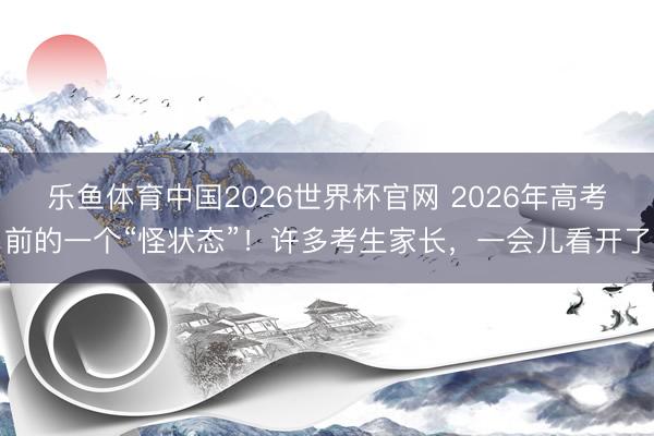 乐鱼体育中国2026世界杯官网 2026年高考前的一个“怪状态”！许多考生家长，一会儿看开了