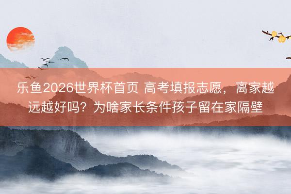 乐鱼2026世界杯首页 高考填报志愿，离家越远越好吗？为啥家长条件孩子留在家隔壁
