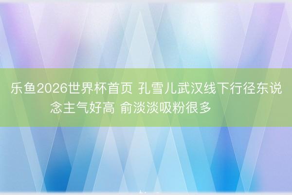 乐鱼2026世界杯首页 孔雪儿武汉线下行径东说念主气好高 俞淡淡吸粉很多 ​​​