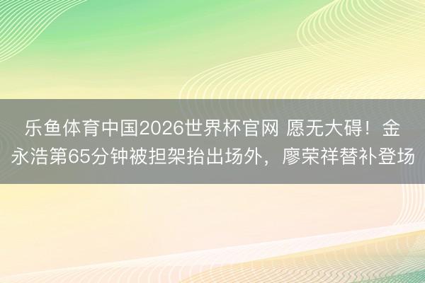 乐鱼体育中国2026世界杯官网 愿无大碍！金永浩第65分钟被担架抬出场外，廖荣祥替补登场