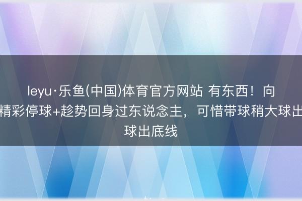 leyu·乐鱼(中国)体育官方网站 有东西！向余望精彩停球+趁势回身过东说念主，可惜带球稍大球出底线