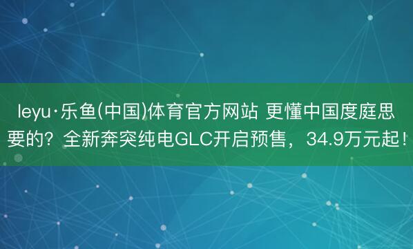 leyu·乐鱼(中国)体育官方网站 更懂中国度庭思要的？全新奔突纯电GLC开启预售，34.9万元起！