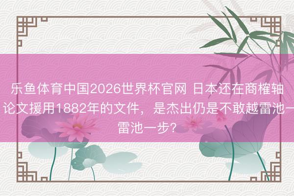 乐鱼体育中国2026世界杯官网 日本还在商榷轴承，论文援用1882年的文件，是杰出仍是不敢越雷池一步？