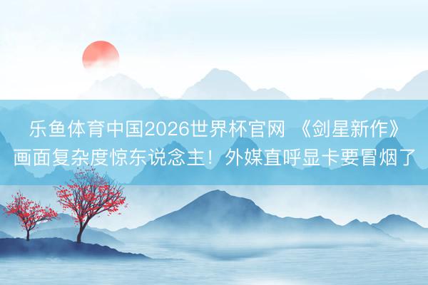 乐鱼体育中国2026世界杯官网 《剑星新作》画面复杂度惊东说念主！外媒直呼显卡要冒烟了