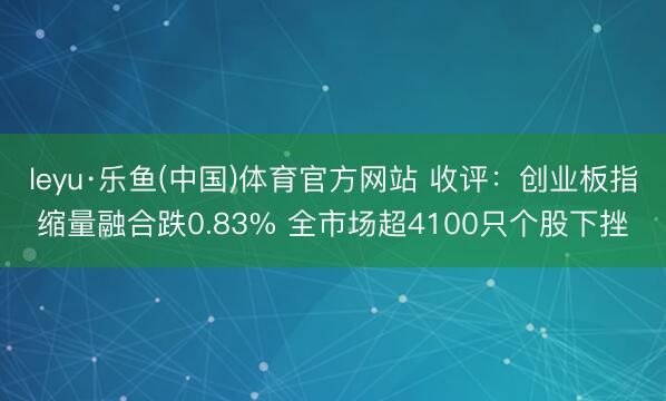 leyu·乐鱼(中国)体育官方网站 收评：创业板指缩量融合跌0.83% 全市场超4100只个股下挫
