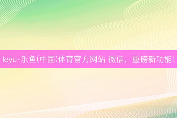 leyu·乐鱼(中国)体育官方网站 微信，重磅新功能！