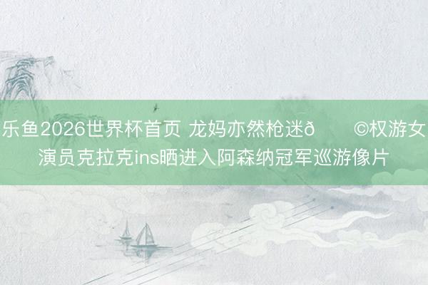 乐鱼2026世界杯首页 龙妈亦然枪迷👩权游女演员克拉克ins晒进入阿森纳冠军巡游像片