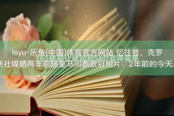 leyu·乐鱼(中国)体育官方网站 忆往昔，克罗斯社媒晒两年前随皇马问鼎欧冠相片：2年前的今天...