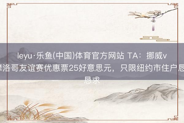 leyu·乐鱼(中国)体育官方网站 TA：挪威vs摩洛哥友谊赛优惠票25好意思元，只限纽约市住户恳求