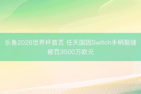 乐鱼2026世界杯首页 任天国因Switch手柄裂缝被罚3500万欧元