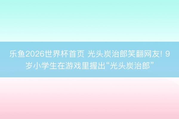 乐鱼2026世界杯首页 光头炭治郎笑翻网友! 9岁小学生在游戏里握出“光头炭治郎”