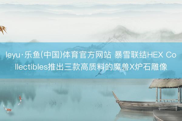 leyu·乐鱼(中国)体育官方网站 暴雪联结HEX Collectibles推出三款高质料的魔兽X炉石雕像
