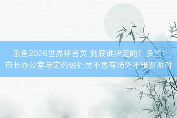 乐鱼2026世界杯首页 到底谁决定的？多兰：市长办公室与定约惩处层不思有场外不雅赛派对