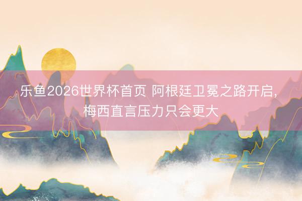 乐鱼2026世界杯首页 阿根廷卫冕之路开启， 梅西直言压力只会更大