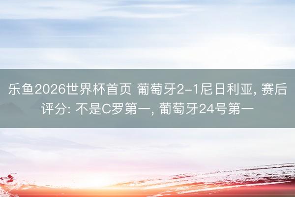 乐鱼2026世界杯首页 葡萄牙2-1尼日利亚， 赛后评分: 不是C罗第一， 葡萄牙24号第一