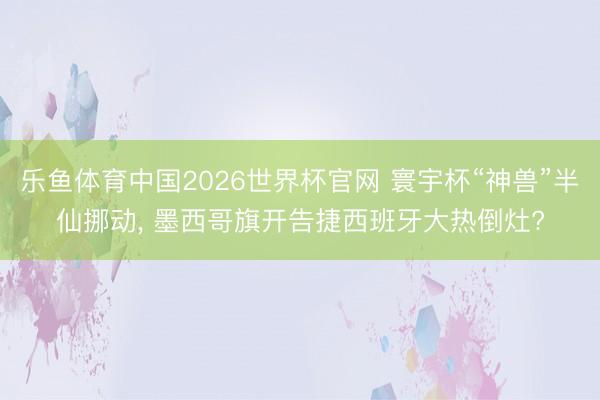 乐鱼体育中国2026世界杯官网 寰宇杯“神兽”半仙挪动， 墨西哥旗开告捷西班牙大热倒灶?