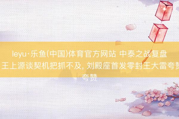 leyu·乐鱼(中国)体育官方网站 中泰之战复盘: 王上源谈契机把抓不及， 刘殿座首发零封王大雷夸赞