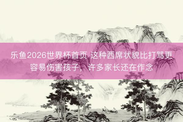 乐鱼2026世界杯首页 这种西席状貌比打骂更容易伤害孩子，许多家长还在作念