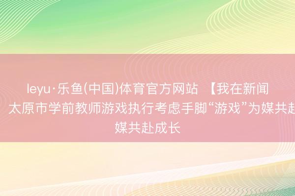 leyu·乐鱼(中国)体育官方网站 【我在新闻现场】太原市学前教师游戏执行考虑手脚“游戏”为媒共赴成长