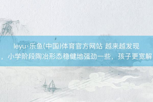 leyu·乐鱼(中国)体育官方网站 越来越发现，小学阶段陶冶形态稳健地强劲一些，孩子更宽解
