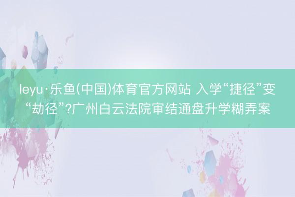 leyu·乐鱼(中国)体育官方网站 入学“捷径”变“劫径”?广州白云法院审结通盘升学糊弄案