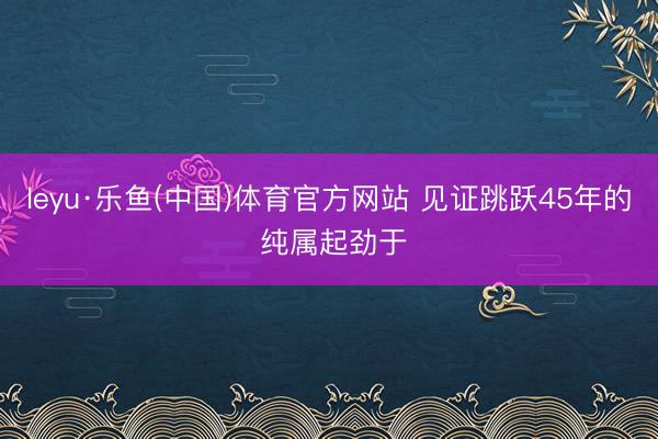leyu·乐鱼(中国)体育官方网站 见证跳跃45年的 纯属起劲于
