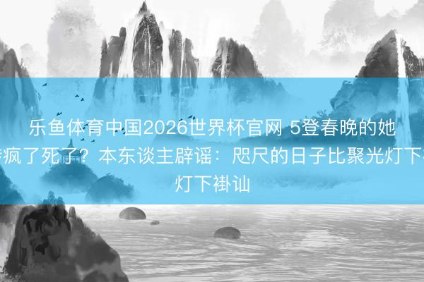 乐鱼体育中国2026世界杯官网 5登春晚的她被传疯了死了？本东谈主辟谣：咫尺的日子比聚光灯下褂讪