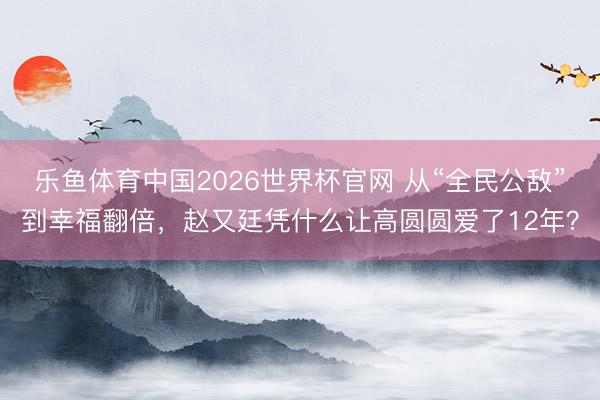 乐鱼体育中国2026世界杯官网 从“全民公敌”到幸福翻倍，赵又廷凭什么让高圆圆爱了12年？